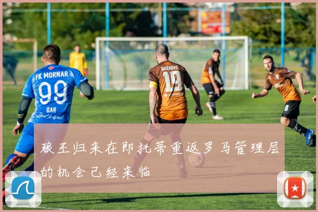 狼王归来在即托蒂重返罗马管理层的机会已经来临