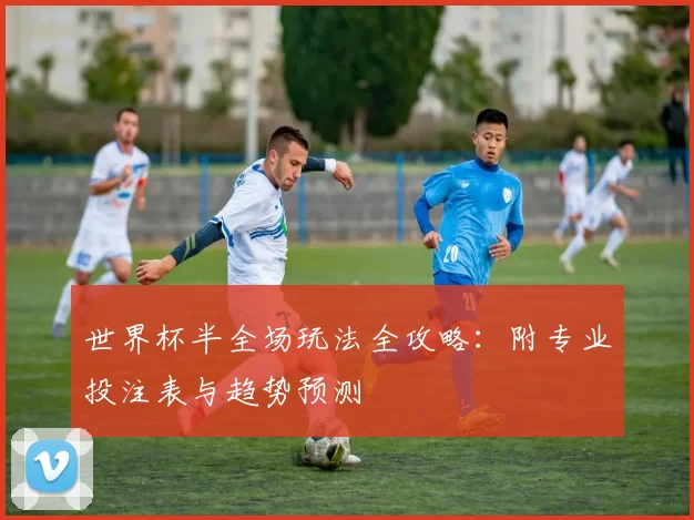 世界杯半全场玩法全攻略:附专业投注表与趋势预测